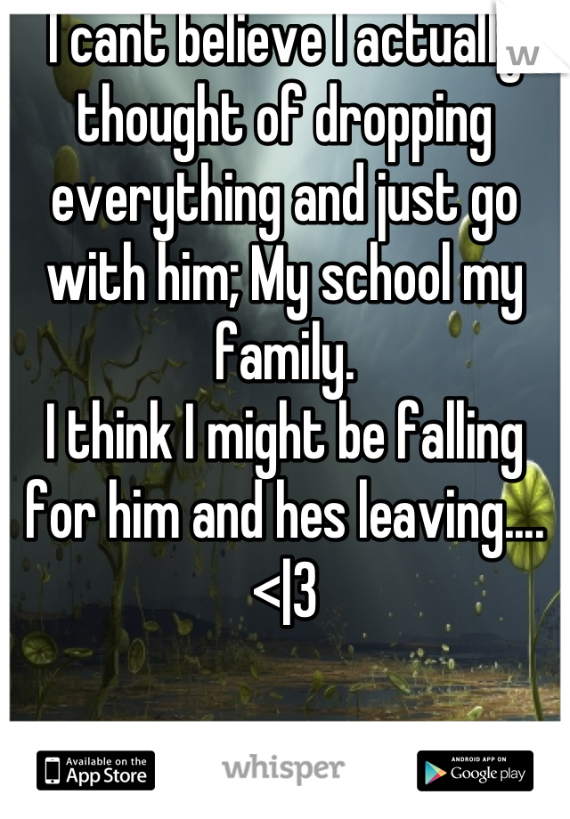 I cant believe I actually thought of dropping everything and just go with him; My school my family. 
I think I might be falling for him and hes leaving.... <|3