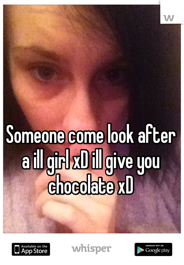 Someone come look after a ill girl xD ill give you chocolate xD 