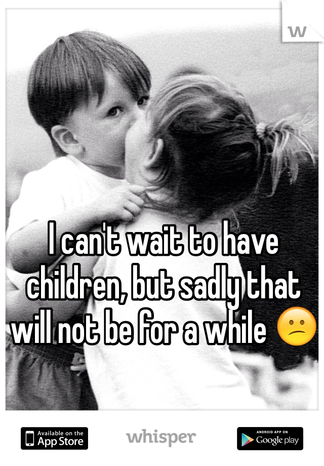 I can't wait to have children, but sadly that will not be for a while 😕