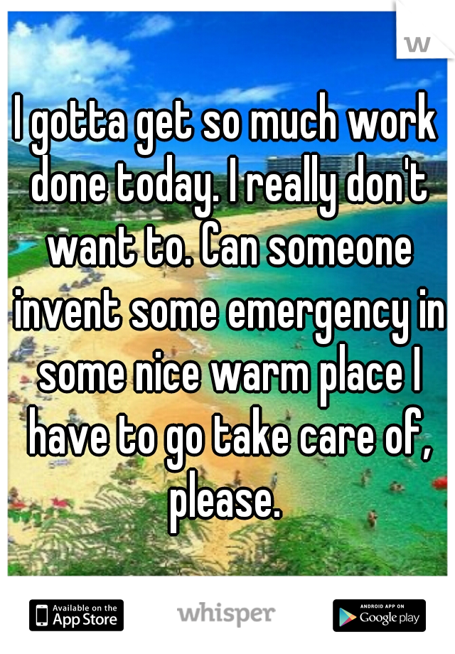 I gotta get so much work done today. I really don't want to. Can someone invent some emergency in some nice warm place I have to go take care of, please. 