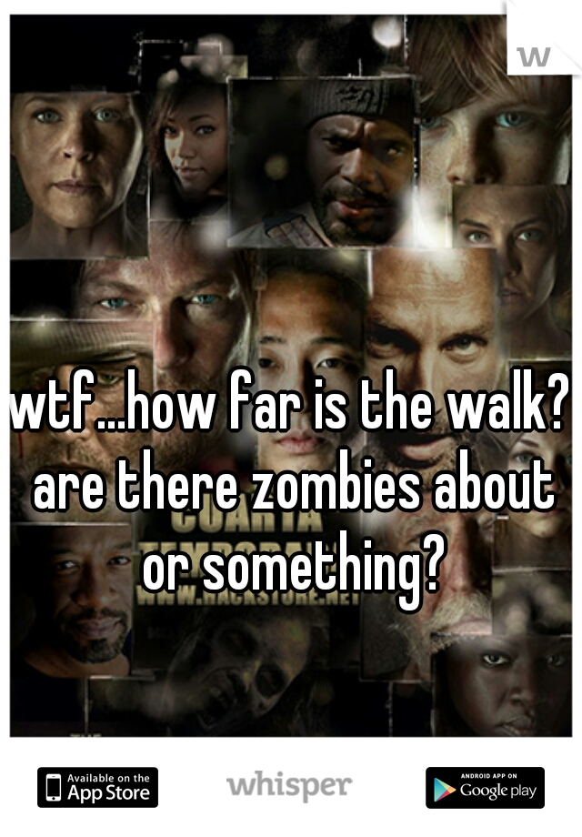 wtf...how far is the walk? are there zombies about or something?