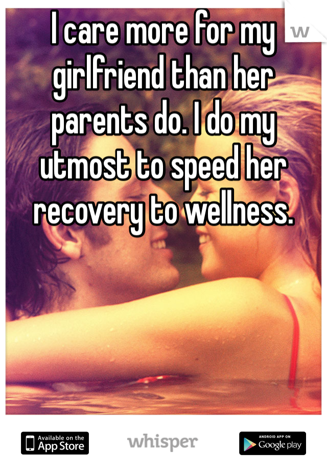 I care more for my girlfriend than her parents do. I do my utmost to speed her recovery to wellness. 