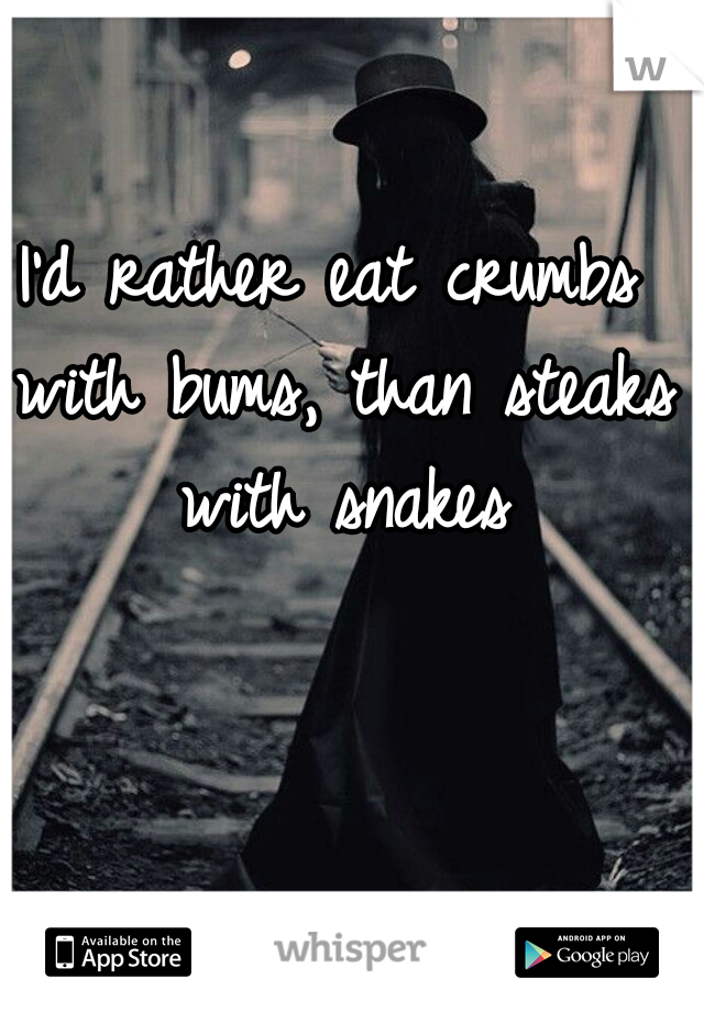 I'd rather eat crumbs with bums, than steaks with snakes