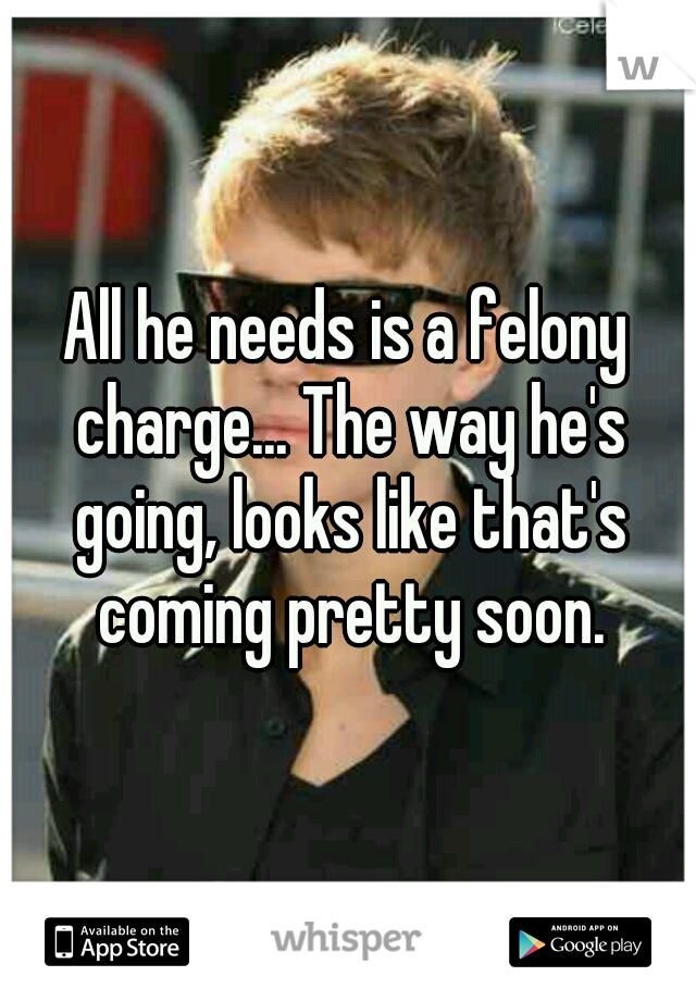 All he needs is a felony charge... The way he's going, looks like that's coming pretty soon.