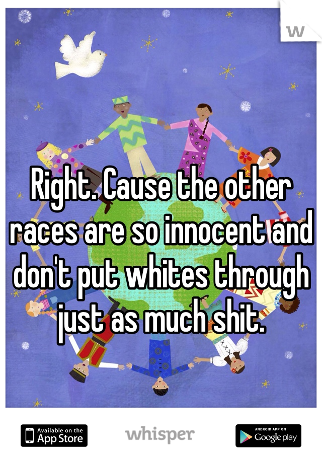 Right. Cause the other races are so innocent and don't put whites through just as much shit.