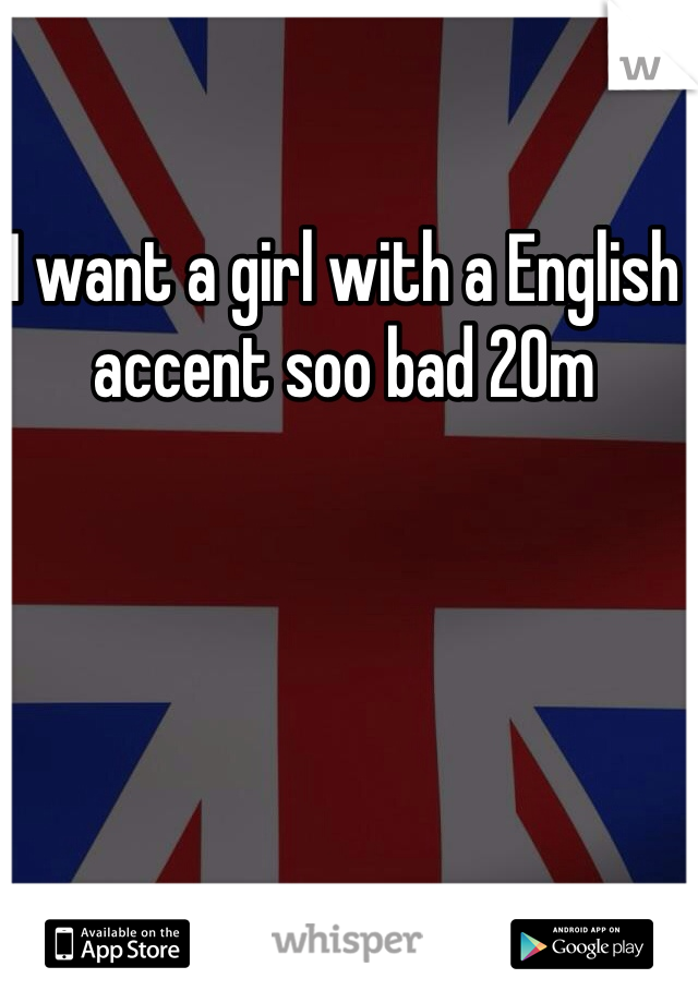 I want a girl with a English accent soo bad 20m
