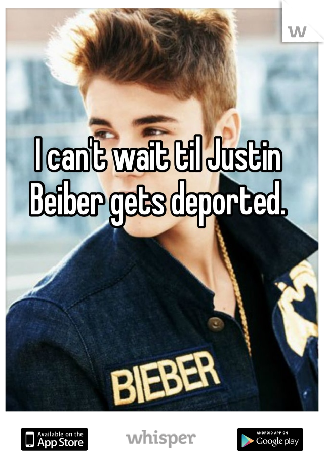 I can't wait til Justin Beiber gets deported. 