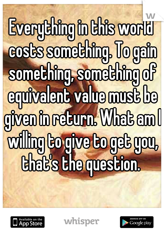 Everything in this world costs something. To gain something, something of equivalent value must be given in return. What am I willing to give to get you, that's the question. 