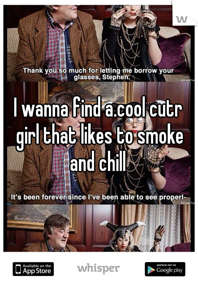 I wanna find a.cool cutr girl that likes to smoke and chill 