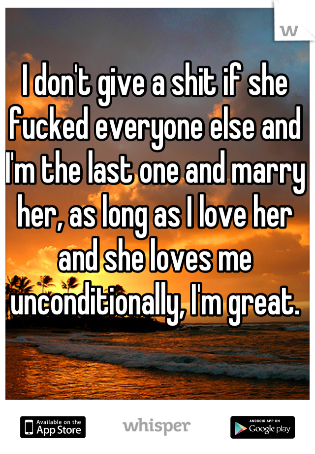 I don't give a shit if she fucked everyone else and I'm the last one and marry her, as long as I love her and she loves me unconditionally, I'm great.
