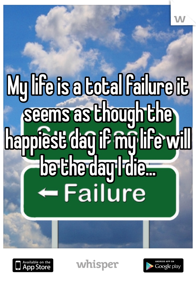 My life is a total failure it seems as though the happiest day if my life will be the day I die...