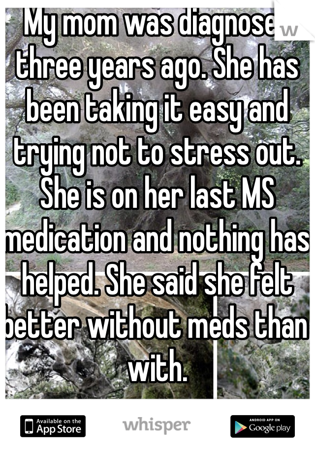 My mom was diagnosed three years ago. She has been taking it easy and trying not to stress out. She is on her last MS medication and nothing has helped. She said she felt better without meds than with. 