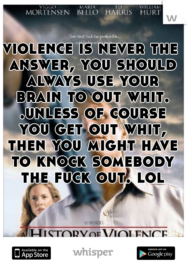 violence is never the answer, you should always use your brain to out whit. .unless of course you get out whit, then you might have to knock somebody the fuck out. lol