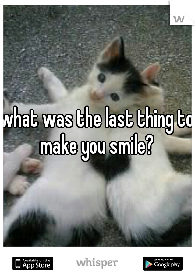 what was the last thing to make you smile? 