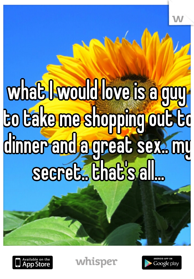 what I would love is a guy to take me shopping out to dinner and a great sex.. my secret.. that's all...