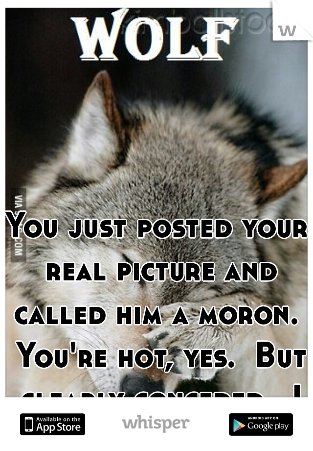 You just posted your real picture and called him a moron.  You're hot, yes.  But clearly conceded.  I may not agree with how he did it, but it doesn't surprise me.
It's more than just looks, pumpkin.