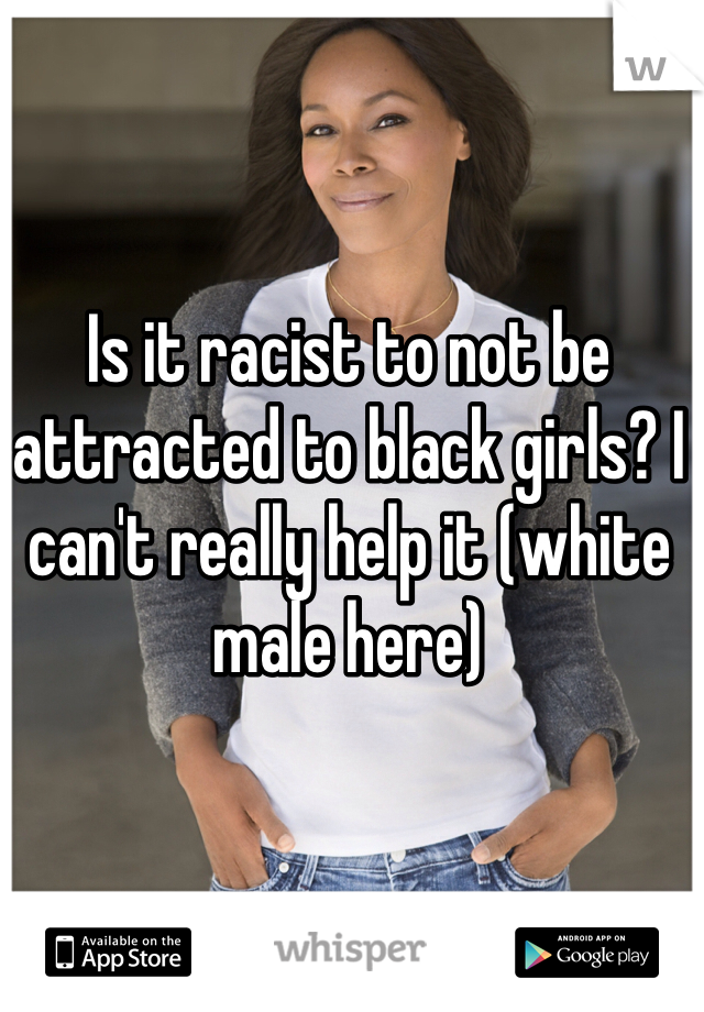 Is it racist to not be attracted to black girls? I can't really help it (white male here)