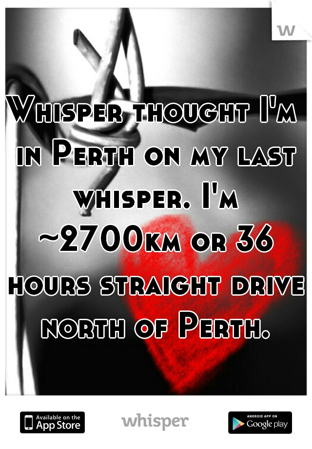 Whisper thought I'm in Perth on my last whisper. I'm ~2700km or 36 hours straight drive north of Perth.