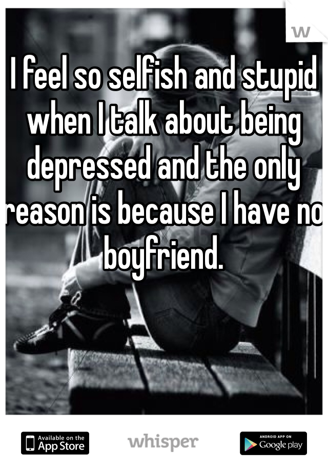I feel so selfish and stupid when I talk about being depressed and the only reason is because I have no boyfriend.  