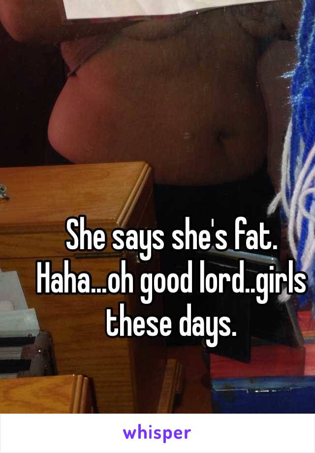 She says she's fat.
Haha...oh good lord..girls these days.