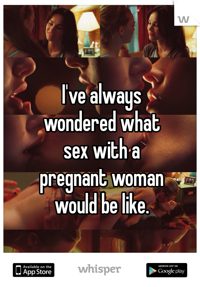 I've always 
wondered what
sex with a 
pregnant woman 
would be like. 