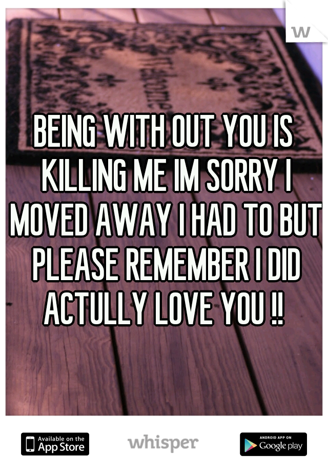BEING WITH OUT YOU IS KILLING ME IM SORRY I MOVED AWAY I HAD TO BUT PLEASE REMEMBER I DID ACTULLY LOVE YOU !! 