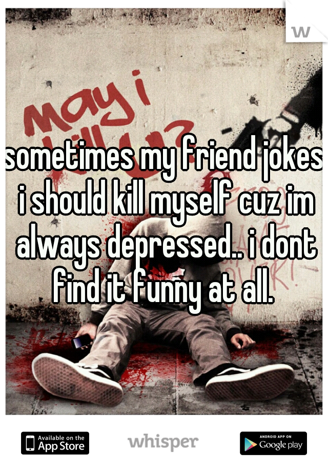 sometimes my friend jokes i should kill myself cuz im always depressed.. i dont find it funny at all. 