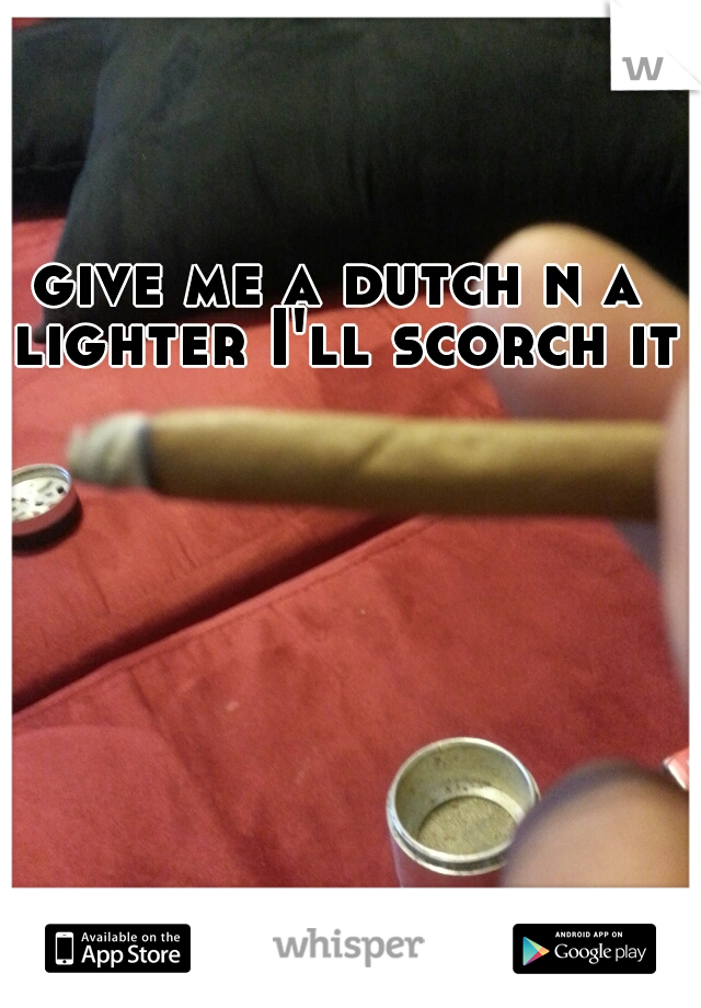give me a dutch n a lighter I'll scorch it
