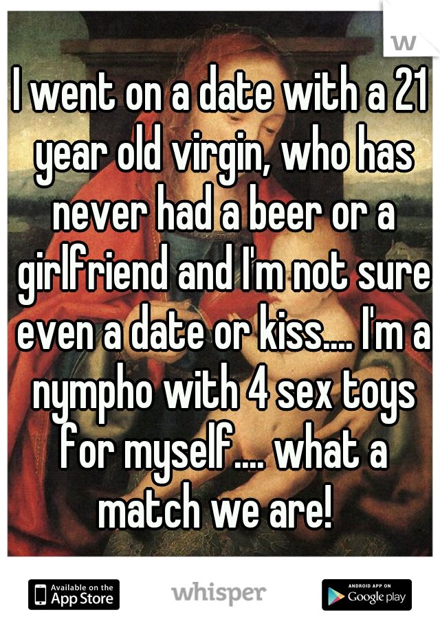 I went on a date with a 21 year old virgin, who has never had a beer or a girlfriend and I'm not sure even a date or kiss.... I'm a nympho with 4 sex toys for myself.... what a match we are!  
