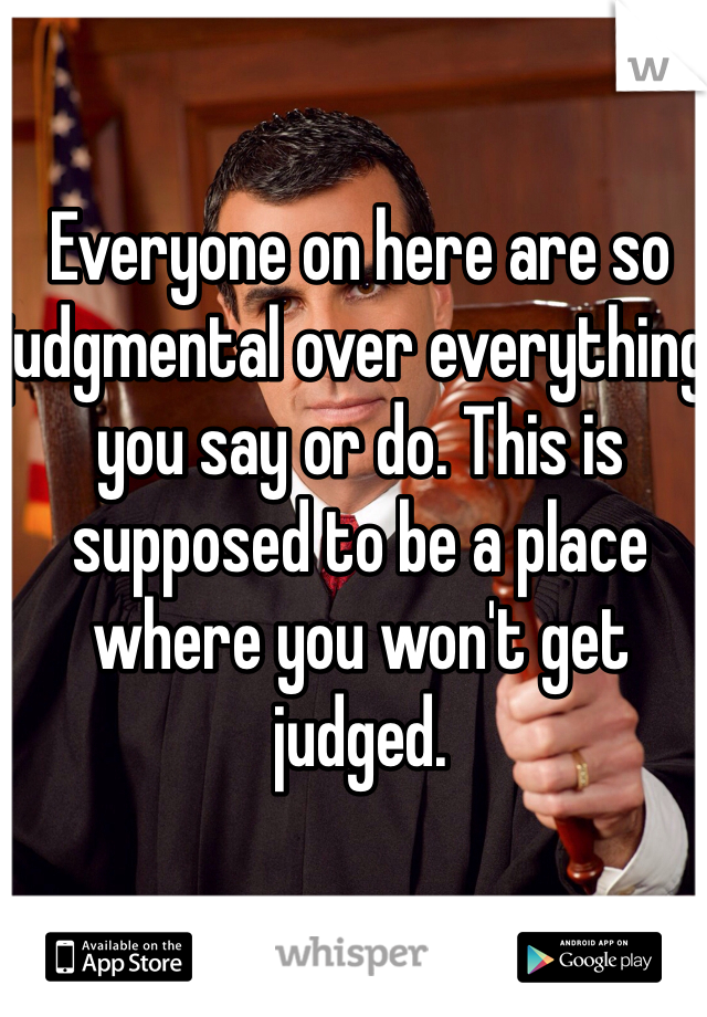 Everyone on here are so judgmental over everything you say or do. This is supposed to be a place where you won't get judged. 