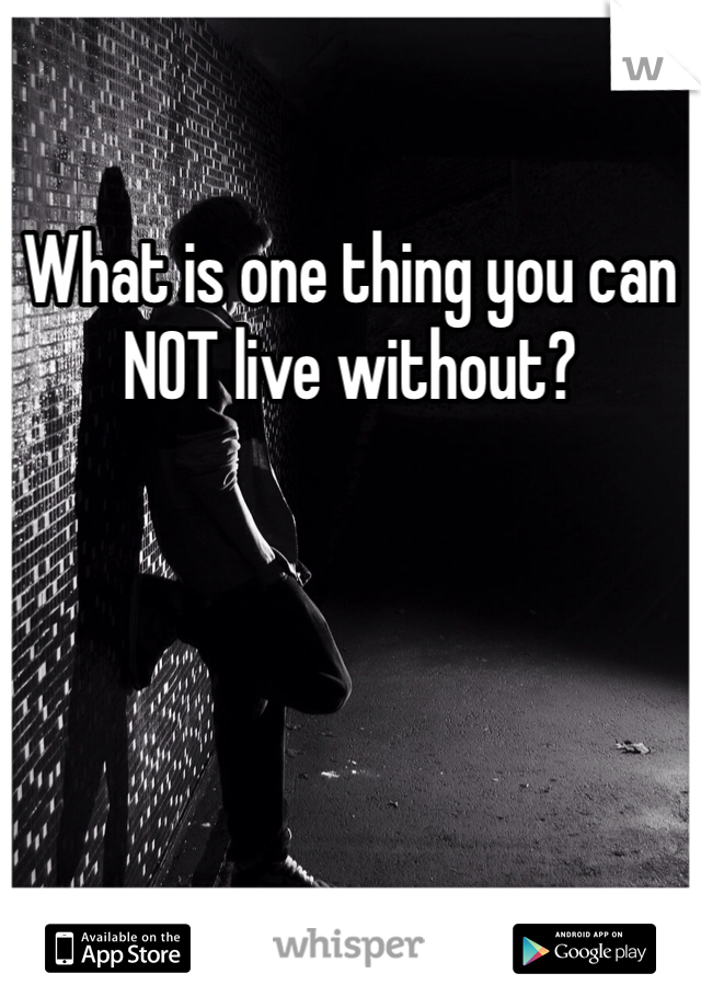 What is one thing you can NOT live without?