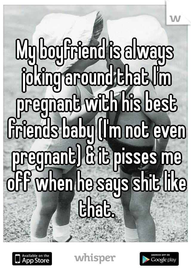 My boyfriend is always joking around that I'm pregnant with his best friends baby (I'm not even pregnant) & it pisses me off when he says shit like that.