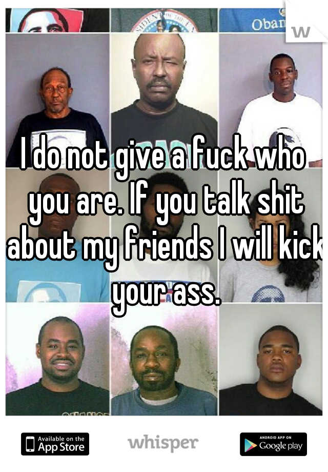 I do not give a fuck who you are. If you talk shit about my friends I will kick your ass.