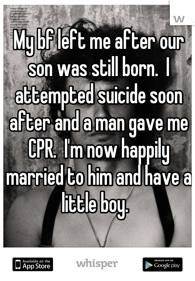 My bf left me after our son was still born.  I attempted suicide soon after and a man gave me CPR.  I'm now happily married to him and have a little boy.  