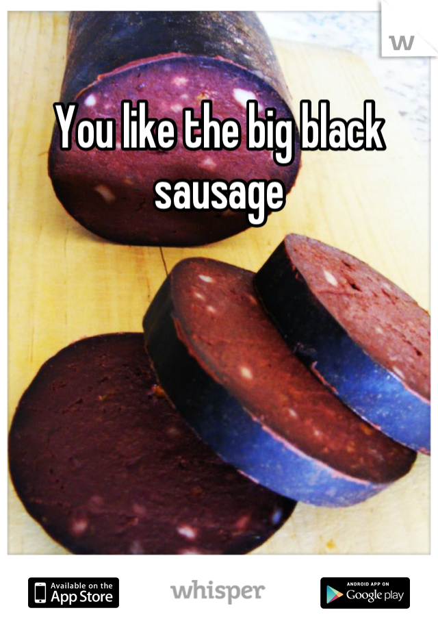 You like the big black sausage