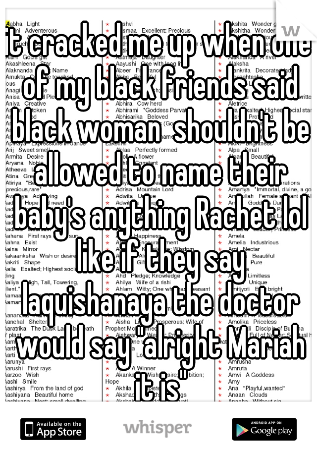 it cracked me up when one of my black friends said black woman  shouldn't be allowed to name their baby's anything Rachet lol like if they say laquishanaya the doctor would say "alright Mariah it is"