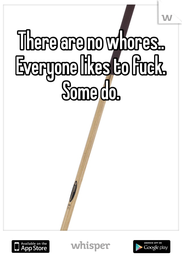 There are no whores.. 
Everyone likes to fuck. Some do.