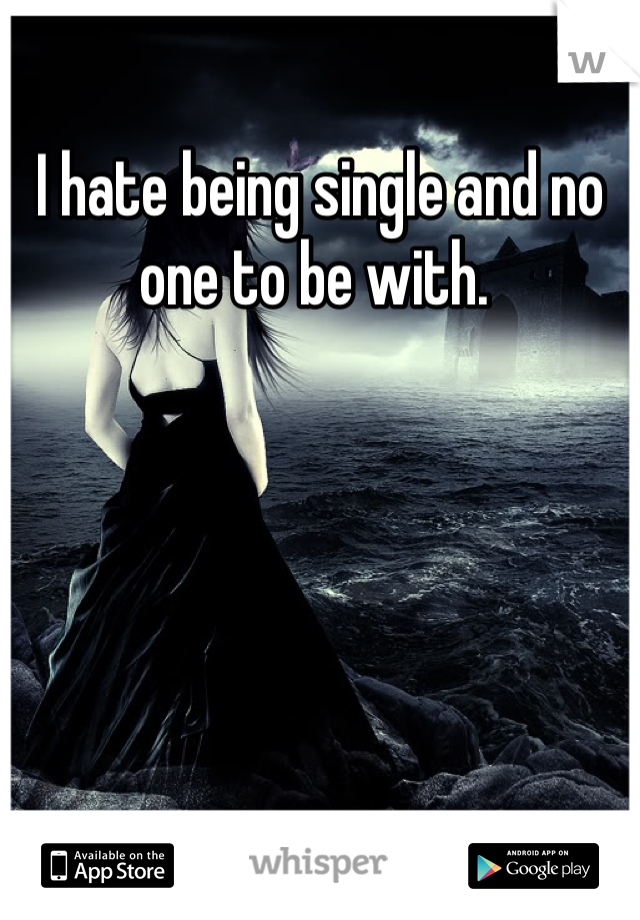 I hate being single and no one to be with. 
