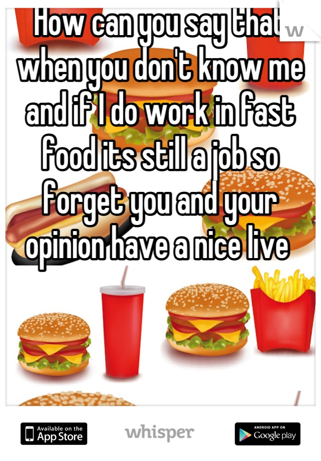 How can you say that when you don't know me and if I do work in fast food its still a job so forget you and your opinion have a nice live 