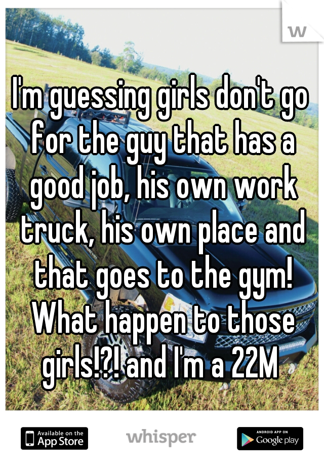 I'm guessing girls don't go for the guy that has a good job, his own work truck, his own place and that goes to the gym! What happen to those girls!?! and I'm a 22M 