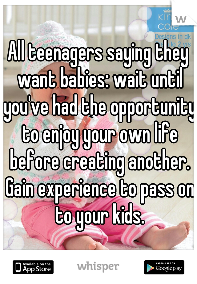 All teenagers saying they want babies: wait until you've had the opportunity to enjoy your own life before creating another. Gain experience to pass on to your kids.