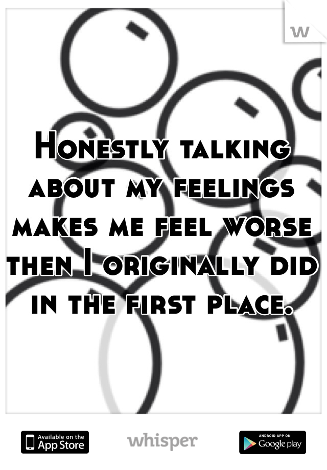 Honestly talking about my feelings makes me feel worse then I originally did in the first place.
