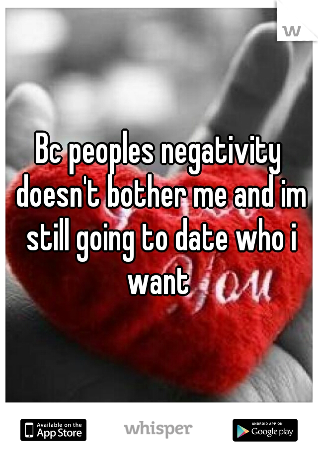 Bc peoples negativity doesn't bother me and im still going to date who i want 