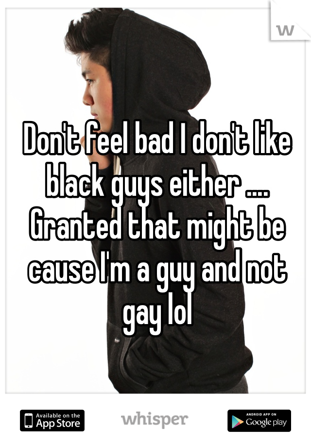 Don't feel bad I don't like black guys either .... Granted that might be cause I'm a guy and not gay lol