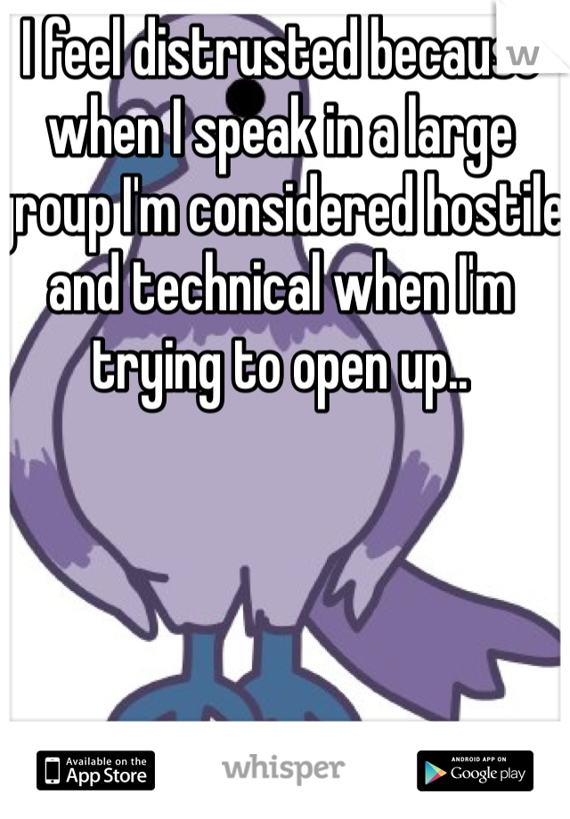 I feel distrusted because when I speak in a large group I'm considered hostile and technical when I'm trying to open up..