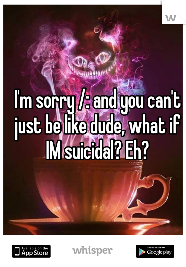 I'm sorry /: and you can't just be like dude, what if IM suicidal? Eh?