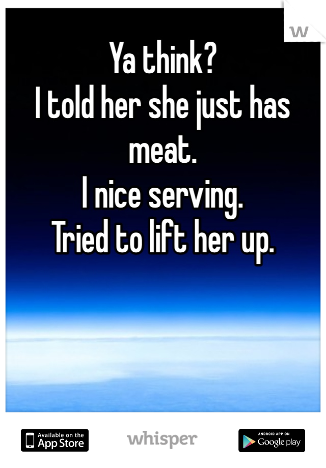 Ya think? 
I told her she just has meat. 
I nice serving. 
Tried to lift her up.