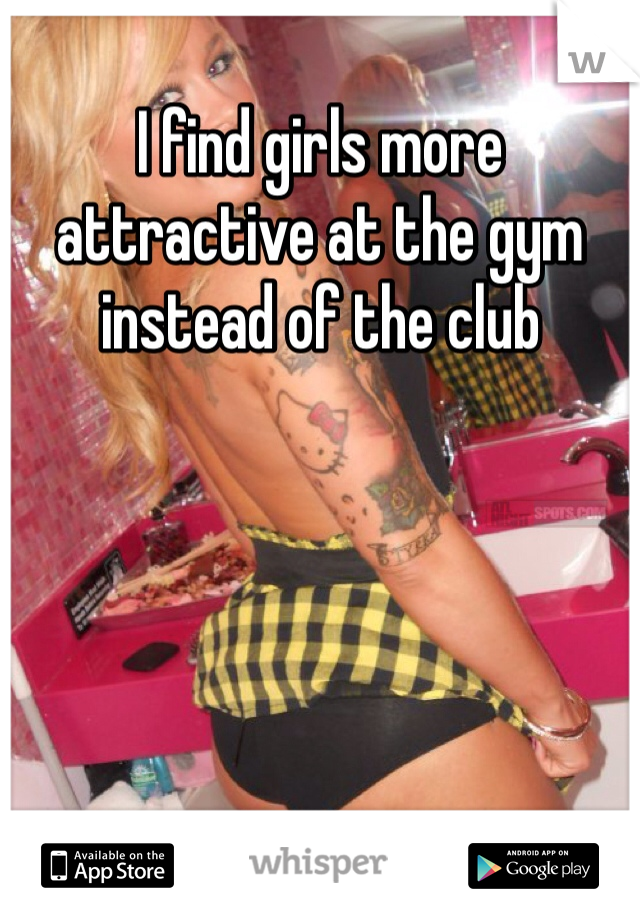 I find girls more attractive at the gym instead of the club