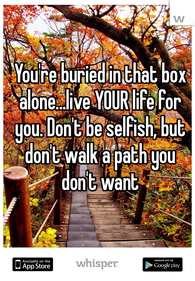 You're buried in that box alone...live YOUR life for you. Don't be selfish, but don't walk a path you don't want