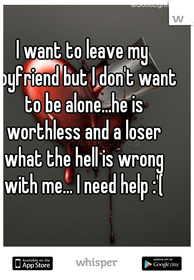 I want to leave my boyfriend but I don't want to be alone...he is worthless and a loser what the hell is wrong with me... I need help :'(